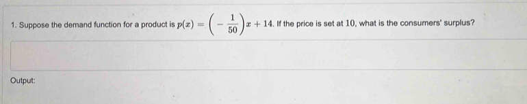 Suppose the demand function for a product is p(x)=(- 1/50 )x+14. . If the price is set at 10, what is the consumers' surplus? 
Output: