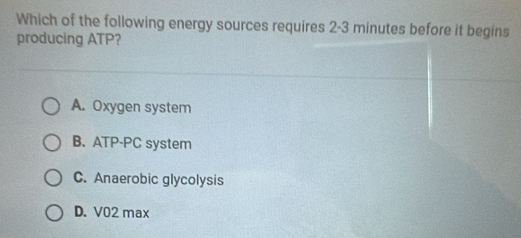 Which of the following energy sources requires 2-3 minutes before it begins
producing ATP?
A. Oxygen system
B. ATP-PC system
C. Anaerobic glycolysis
D. V02 max