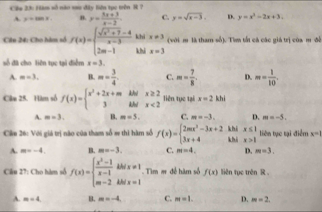 Cập 23: Hàm số não sau đây liên tục trên R ?
A. y=tan x. B. y= (5x+3)/x-2 . C. y=sqrt(x-3). D. y=x^2-2x+3.
Câu 24: Cho hàm số f(x)=beginarrayl  (sqrt(x^2+7)-4)/x-3 k 2m-1kendarray. beginarrayr khix!= 3 khix=3endarray (với m là tham số). Tìm tất cả các giá trị của m đề
số đã cho liên tục tại điểm x=3.
A. m=3, B. m= 3/4 . C. m= 7/8 . D. m= 1/10 .
Câu 25. Hàm số f(x)=beginarrayl x^2+2x+m 3endarray. beginarrayr km km beginarrayr x≥ 2 x<2endarray liên tục tại x=2khi

A. m=3. B. m=5. C. m=-3. D. m=-5.
khi
Cầu 26: Với giả trị nào của tham số m thì hàm số f(x)=beginarrayl 2mx^2-3x+2 3x+4endarray. khì beginarrayr x≤ 1 x>1endarray liên tục tại điểm x=1
A. m=-4. B. m=-3. C. m=4. D. m=3.
Câầu 27: Cho hàm số f(x)=beginarrayl  (x^2-1)/x-1 khix!= 1 m-2khix=1endarray.. Tìm m để hàm số f(x) liên tục trên R .
A. m=4, B. m=-4. C. m=1. D. m=2.