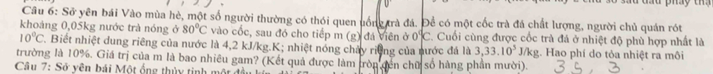 Spartial * yên bái Vào mùa hè, một số người thường có thói quen uống trà đá. Để có một cốc trà đá chất lượng, người chủ quán rót 
khoảng 0,05kg nước trà nóng ở 80°C vào cốc, sau đó cho tiếp m (g) đá viên ở 0°C :. Cuối cùng được cốc trà đá ở nhiệt độ phù hợp nhất là
10°C T. Biết nhiệt dung riêng của nước là 4,2 kJ/kg. K; nhiệt nóng chảy riờng của nước đá là 3,33.10^5 J/kg. Hao phí do tỏa nhiệt ra môi 
trường là 10%. Giá trị của m là bao nhiêu gam? (Kết quả được làm tròn đến chữ số hàng phần mười). 
Câu 7:So vên bái Một ống thủy tinh một đ