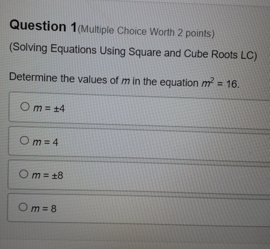 Question 1(Multiple Choice Worth 2 points)
(Solving Equations Using Square and Cube Roots LC)
Determine the values of m in the equation m^2=16.
m=± 4
m=4
m=± 8
m=8