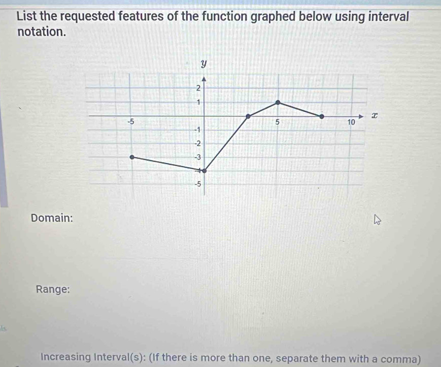 List the requested features of the function graphed below using interval 
notation. 
Domain: 
Range: 
Is 
Increasing Interval(s): (If there is more than one, separate them with a comma)