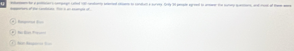 volunteers for a politician's campaign called 100 randomly selected citixens to conduct a survey. Only 50 people agreed to answer the survey questions, and most of them were
Supporters of the candidate. This is an example of _
A Respansé Bís
# No Blas Present
C J. Non Response Bías