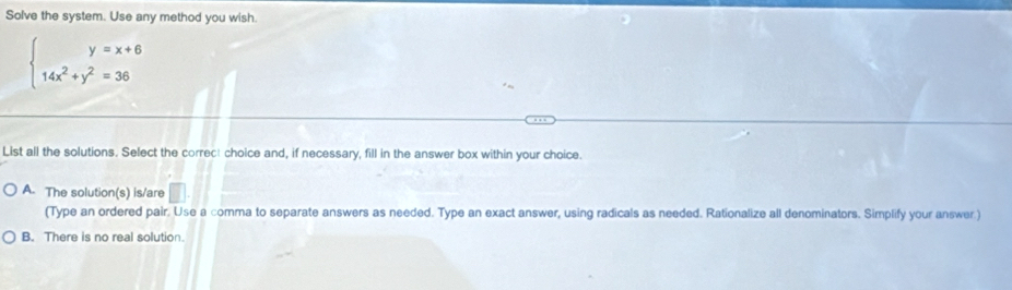 Solve the system. Use any method you wish.
beginarrayl y=x+6 14x^2+y^2=36endarray.
List all the solutions. Select the correct choice and, if necessary, fill in the answer box within your choice.
A. The solution(s) is/are
(Type an ordered pair. Use a comma to separate answers as needed. Type an exact answer, using radicals as needed. Rationalize all denominators. Simplify your answer )
B. There is no real solution.