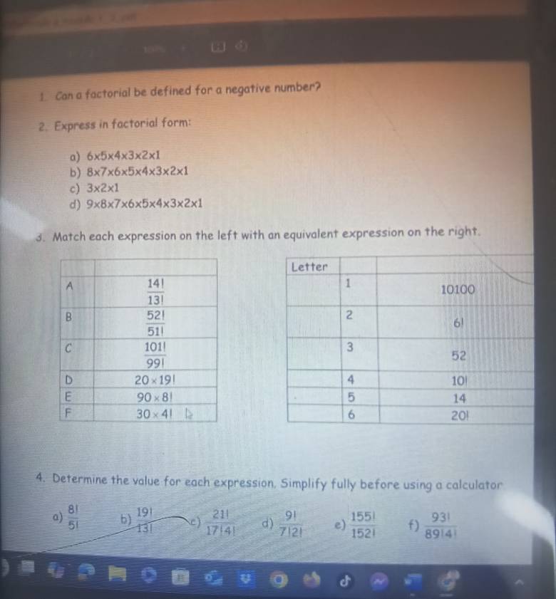 Can a factorial be defined for a negative number?
2. Express in factorial form:
a) 6* 5* 4* 3* 2* 1
b) 8* 7* 6* 5* 4* 3* 2* 1
c) 3* 2* 1
d) 9* 8* 7* 6* 5* 4* 3* 2* 1
3. Match each expression on the left with an equivalent expression on the right.
4. Determine the value for each expression, Simplify fully before using a calculator
a)  8!/5!  b)  19!/13!  C)  21!/17!4!  d )  9!/7!2!  e)  155!/152!  f)  93!/89!4! 