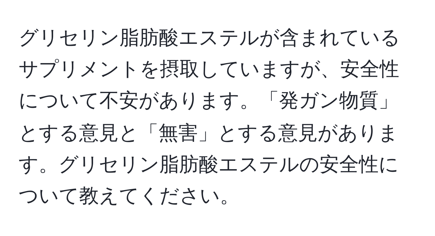 グリセリン脂肪酸エステルが含まれているサプリメントを摂取していますが、安全性について不安があります。「発ガン物質」とする意見と「無害」とする意見があります。グリセリン脂肪酸エステルの安全性について教えてください。