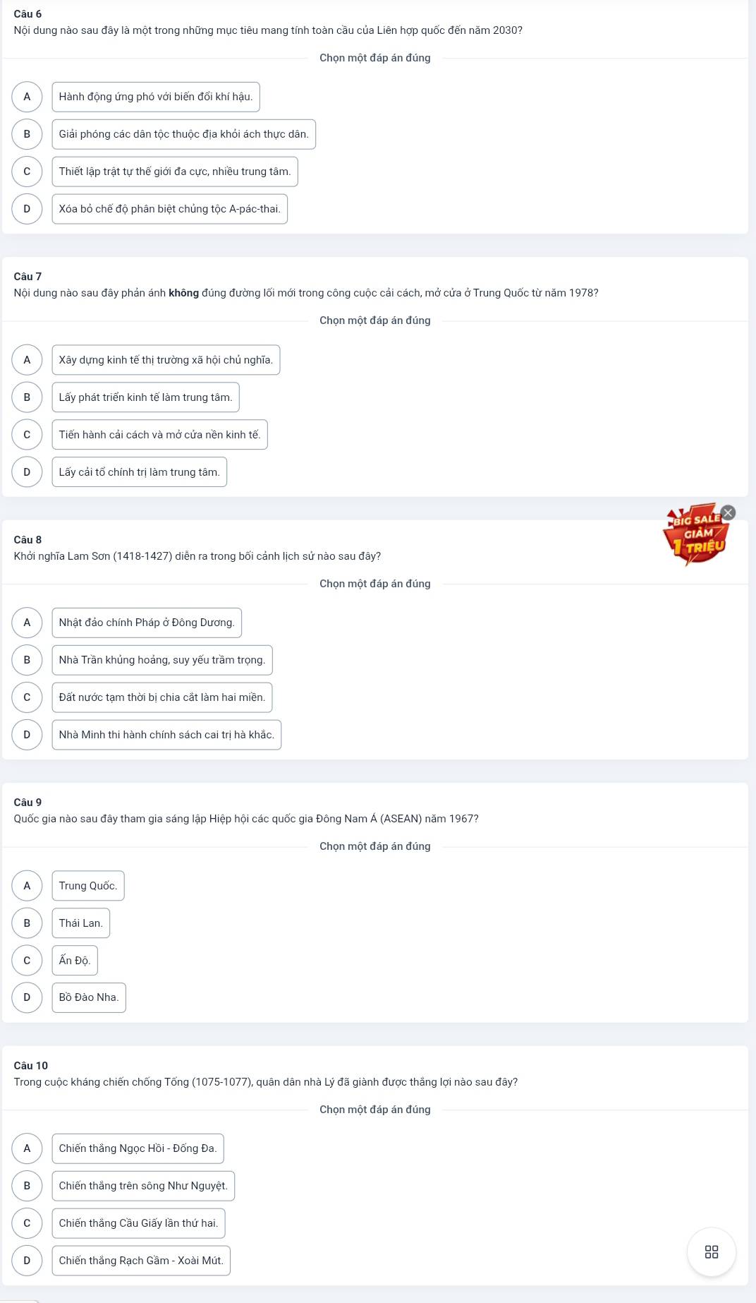 Nội dung nào sau đây là một trong những mục tiêu mang tính toàn cầu của Liên hợp quốc đến năm 2030?
Chọn một đáp án đúng
Hành động ứng phó với biến đổi khí hậu.
B Giải phóng các dân tộc thuộc địa khỏi ách thực dân.
C Thiết lập trật tự thế giới đa cực, nhiều trung tâm
D Xóa bỏ chế độ phân biệt chủng tộc A-pác-thai.
Câu 7
Nội dung nào sau đây phán ánh không đúng đường lối mới trong công cuộc cải cách, mở cửa ở Trung Quốc từ năm 1978?
Chọn một đáp án đúng
A Xây dựng kinh tế thị trường xã hội chủ nghĩa
Lấy phát triển kinh tế làm trung tâm.
C Tiến hành cải cách và mở cứa nền kinh tế.
D Lấy cải tổ chính trị làm trung tâm.
Câu 8
Khởi nghĩa Lam Sơn (1418-1427) diễn ra trong bối cảnh lịch sử nào sau đây?
Chọn một đáp án đúng
A Nhật đảo chính Pháp ở Đông Dương.
B Nhà Trần khủng hoảng, suy yếu trầm trọng.
C Đất nước tạm thời bị chia cắt làm hai miền.
D Nhà Minh thi hành chính sách cai trị hà khắc.
Câu 9
Quốc gia nào sau đây tham gia sáng lập Hiệp hội các quốc gia Đông Nam Á (ASEAN) năm 1967?
Chọn một đáp án đúng
A Trung Quốc.
B Thái Lan.
C Ấn Đô
D Bồ Đào Nha.
Câu 10
Trong cuộc kháng chiến chống Tống (1075-1077), quân dân nhà Lý đã giành được thắng lợi nào sau đây?
Chọn một đáp án đúng
A Chiến thắng Ngọc Hồi - Đống Đa.
B Chiến thắng trên sông Như Nguyệt.
C Chiến thắng Cầu Giấy lần thứ hai.
D Chiến thắng Rạch Gầm - Xoài Mút.
8