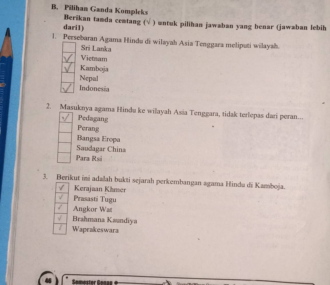 Pilihan Ganda Kompleks
Berikan tanda centang (√ ) untuk pilihan jawaban yang benar (jawaban lebih
dari1)
l. Persebaran Agama Hindu di wilayah Asia Tenggara meliputi wilayah.
Sri Lanka
Vietnam
Kamboja
Nepal
Indonesia
2. Masuknya agama Hindu ke wilayah Asia Tenggara, tidak terlepas dari peran...
Pedagang
Perang
Bangsa Eropa
Saudagar China
Para Rsi
3. Berikut ini adalah bukti sejarah perkembangan agama Hindu di Kamboja.
Kerajaan Khmer
Prasasti Tugu
Angkor Wat
Brahmana Kaundiya
Waprakeswara
46 Semester Genap