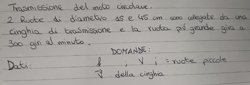 Trasmissione del moto circolave.
2 Ruote di diametro 15 e uS cm sono collegate da una 
cinghia di trasmissione e la ruota piò grande giva a
300 giri al minuto. 
DOHANSE: 
8 
Dati i V_i= ruote piccole
vector v della cinghia