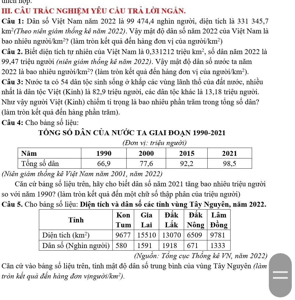 then nop.
III. CÂU TRÁC NGHIỆM YÊU CÂU TRẢ LờI NGẢN.
Câu 1: Dân số Việt Nam năm 2022 là 99 474,4 nghìn người, diện tích là 331 345,7
km^2 (Theo niên giám thống kê năm 2022). Vậy mật độ dân số năm 2022 của Việt Nam là
bao nhiêu người/km²? (làm tròn kết quả đến hàng đơn vị của người/ km^2)
Câu 2. Biết diện tích tự nhiên của Việt Nam là 0,331212 triệu km^2 , số dân năm 2022 là
99,47 triệu người (niên giám thống kê năm 2022). Vậy mật độ dân số nước ta năm
2022 là bao nhiêu người km^2 ? (làm tròn kết quả đến hàng đơn vị của người/ /km^2).
Câu 3: Nước ta có 54 dân tộc sinh sống ở khắp các vùng lãnh thổ của đất nước, nhiều
nhất là dân tộc Việt (Kinh) là 82,9 triệu người, các dân tộc khác là 13,18 triệu người.
Như vậy người Việt (Kinh) chiếm tỉ trọng là bao nhiêu phần trăm trong tổng số dân?
(làm tròn kết quả đến hàng phần trăm).
Câu 4: Cho bảng số liệu:
tÔnG SÓ DâN CủA nưỚc TA GIAI đOẠN 1990-2021
(Đơn vị: triệu người)
(Niên giám thống kê Việt Nam năm 2001, năm 2022)
Căn cứ bảng số liệu trên, hãy cho biết dân số năm 2021 tăng bao nhiêu triệu người
so với năm 1990? (làm tròn kết quả đến một chữ số thập phân của triệu người)
Câu 5. Cho bảng số liệu: Diện tích và dân số các tỉnh vùng Tây Nguyên, năm 2022.
(Nguồn: Tổng cục Thống kê VN, năm 2022)
Căn cứ vào bảng số liệu trên, tính mật độ dân số trung bình của vùng Tây Nguyên (làm
tròn kết quả đến hàng đơn vịngười/ (km^2).