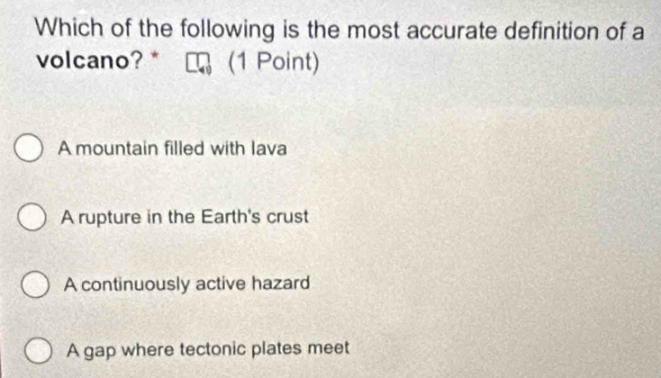 Which of the following is the most accurate definition of a
volcano? * (1 Point)
A mountain filled with lava
A rupture in the Earth's crust
A continuously active hazard
A gap where tectonic plates meet