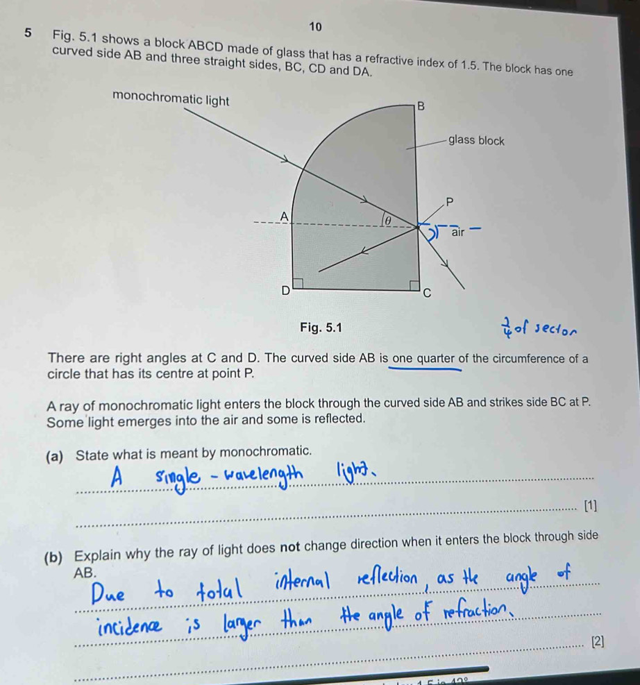 10 
5 Fig. 5.1 shows a block ABCD made of glass that has a refractive index of 1.5. The block has one 
curved side AB and three straight sides, BC, CD and DA. 
monochromatic light 
B 
glass block
P
A
θ
air 
D 
C 
Fig. 5.1 
There are right angles at C and D. The curved side AB is one quarter of the circumference of a 
circle that has its centre at point P. 
A ray of monochromatic light enters the block through the curved side AB and strikes side BC at P. 
Some light emerges into the air and some is reflected. 
(a) State what is meant by monochromatic. 
_ 
_[1] 
(b) Explain why the ray of light does not change direction when it enters the block through side 
_
AB. 
_ 
_[2]