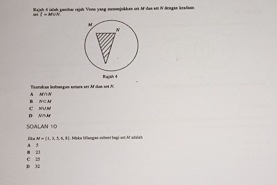 Rajah 4 ialah gambar rajah Venn yang menunjukkan set M dan set N dengan keadaan
set xi =M∪ N. 
Tentukan hubungan antara set M dan set N.
A M∩ N
B N⊂ M
C N∪ M
D N∩ M
SOALAN 10
Jika M= 1,3,5,6,8. Maka bilangan subset bagi set M adalah
A 5
B 23
C 25
D 32