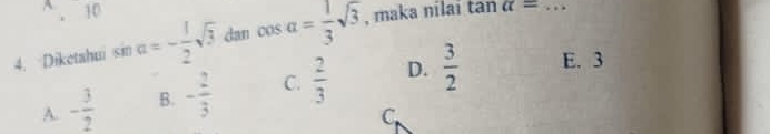 10
4. Diketahui sin alpha =- 1/2 sqrt(3) dan cos a= 1/3 sqrt(3) , maka nilai tan alpha = _
A. - 3/2  B. - 2/3  C.  2/3  D.  3/2  E. 3
C