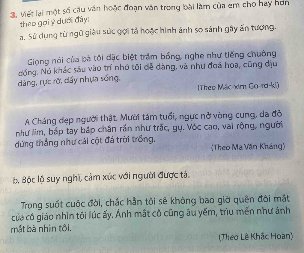 Viết lại một số câu văn hoặc đoạn văn trong bài làm của em cho hay hơn 
theo gợi ý dưới đây: 
a. Sử dụng từ ngữ giàu sức gợi tả hoặc hình ảnh so sánh gây ấn tượng. 
Giọng nói của bà tôi đặc biệt trầm bổng, nghe như tiếng chuông 
đồng. Nó khắc sâu vào trí nhớ tôi dễ dàng, và như đoá hoa, cũng dịu 
dàng, rực rỡ, đầy nhựa sống. 
(Theo Mác-xim Go-rơ-ki) 
A Cháng đẹp người thật. Mười tám tuổi, ngực nở vòng cung, da đỏ 
như lim, bắp tay bắp chân rắn như trắc, gụ. Vóc cao, vai rộng, người 
đứng thẳng như cái cột đá trời trồng. 
(Theo Ma Văn Kháng) 
b. Bộc lộ suy nghĩ, cảm xúc với người được tả. 
Trong suốt cuộc đời, chắc hẳn tôi sẽ không bao giờ quên đôi mắt 
của cô giáo nhìn tôi lúc ấy. Ánh mắt cô cũng âu yếm, trìu mến như ánh 
mắt bà nhìn tôi. 
(Theo Lê Khắc Hoan)