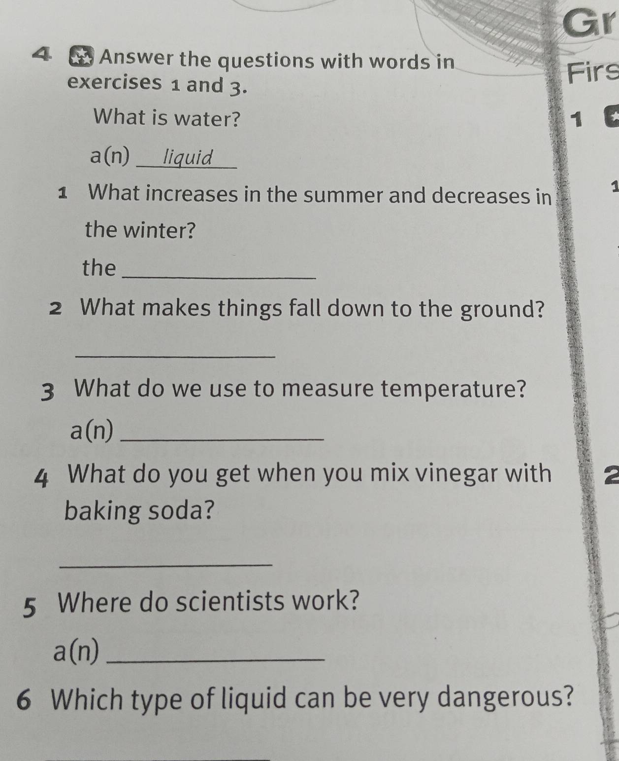 Gr 
4 Answer the questions with words in 
exercises 1 and 3. 
Firs 
What is water? 1
a(n) _liquid_ 
1 What increases in the summer and decreases in 
1 
the winter? 
the_ 
2 What makes things fall down to the ground? 
_ 
3 What do we use to measure temperature? 
_ a(n)
4 What do you get when you mix vinegar with 2
baking soda? 
_ 
5 Where do scientists work? 
_ a(n)
6 Which type of liquid can be very dangerous?