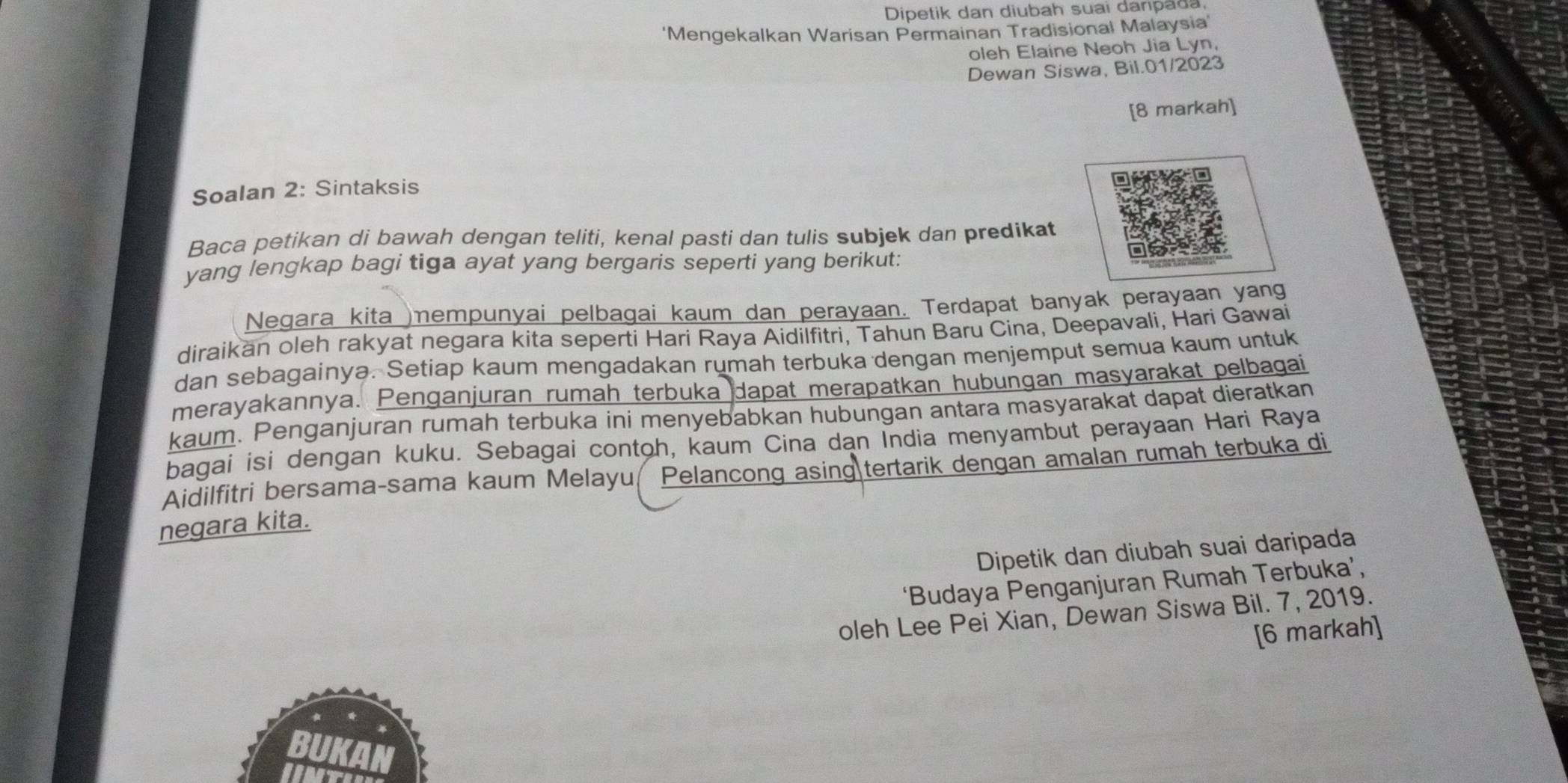 Dipetik dan diubah suai danpada 
‘Mengekalkan Warisan Permainan Tradisional Malaysia’ 
oleh Elaine Neoh Jia Lyn, 
Dewan Siswa, Bil.01/2023 
[8 markah] 
Soalan 2: Sintaksis 
Baca petikan di bawah dengan teliti, kenal pasti dan tulis subjek dan predikat 
yang lengkap bagi tiga ayat yang bergaris seperti yang berikut: 
Negara kita )nempunyai pelbagai kaum dan perayaan. Terdapat banyak perayaan yang 
diraikan oleh rakyat negara kita seperti Hari Raya Aidilfitri, Tahun Baru Cina, Deepavali, Hari Gawai 
dan sebagainya. Setiap kaum mengadakan rumah terbuka dengan menjemput semua kaum untuk 
merayakannya. Penganjuran rumah terbuka dapat merapatkan hubungan masyarakat pelbagai 
kaum. Penganjuran rumah terbuka ini menyebabkan hubungan antara masyarakat dapat dieratkan 
bagai isi dengan kuku. Sebagai contoh, kaum Cina dan India menyambut perayaan Hari Raya 
Aidilfitri bersama-sama kaum Melayu Pelancong asing tertarik dengan amalan rumah terbuka di 
negara kita. 
Dipetik dan diubah suai daripada 
‘Budaya Penganjuran Rumah Terbuka’, 
oleh Lee Pei Xian, Dewan Siswa Bil. 7, 2019. 
[6 markah]