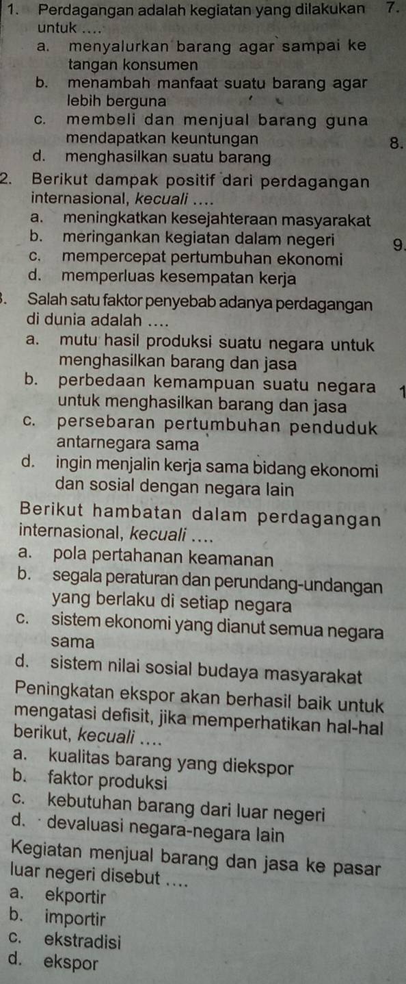 Perdagangan adalah kegiatan yang dilakukan 7.
untuk ....
a. menyalurkan barang agar sampai ke
tangan konsumen
b. menambah manfaat suatu barang agar
lebih berguna
c. membeli dan menjual barang guna
mendapatkan keuntungan
8.
d. menghasilkan suatu barang
2. Berikut dampak positif dari perdagangan
internasional, kecuali ....
a. meningkatkan kesejahteraan masyarakat
b. meringankan kegiatan dalam negeri 9.
c. mempercepat pertumbuhan ekonomi
d. memperluas kesempatan kerja
. Salah satu faktor penyebab adanya perdagangan
di dunia adalah ....
a. mutu hasil produksi suatu negara untuk
menghasilkan barang dan jasa
b. perbedaan kemampuan suatu negara 1
untuk menghasilkan barang dan jasa
c. persebaran pertumbuhan penduduk
antarnegara sama
d. ingin menjalin kerja sama bidang ekonomi
dan sosial dengan negara lain
Berikut hambatan dalam perdagangan
internasional, kecuali ....
a. pola pertahanan keamanan
b. segala peraturan dan perundang-undangan
yang berlaku di setiap negara
c. sistem ekonomi yang dianut semua negara
sama
d. sistem nilai sosial budaya masyarakat
Peningkatan ekspor akan berhasil baik untuk
mengatasi defisit, jika memperhatikan hal-hal
berikut, kecuali ...
a. kualitas barang yang diekspor
b. faktor produksi
c. kebutuhan barang dari luar negeri
d. · devaluasi negara-negara lain
Kegiatan menjual barang dan jasa ke pasar
luar negeri disebut ....
a. ekportir
b. importir
c. ekstradisi
d. ekspor