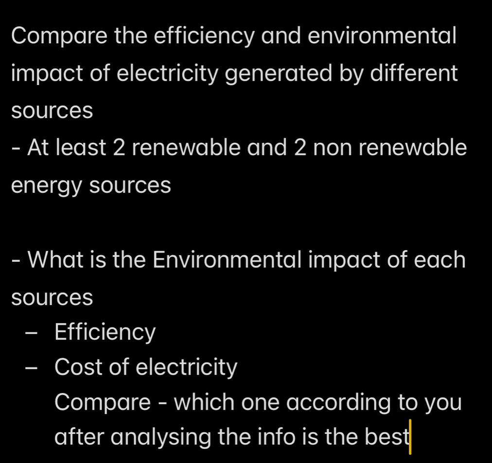 Compare the efficiency and environmental 
impact of electricity generated by different 
sources 
- At least 2 renewable and 2 non renewable 
energy sources 
- What is the Environmental impact of each 
sources 
- Efficiency 
- Cost of electricity 
Compare - which one according to you 
after analysing the info is the best