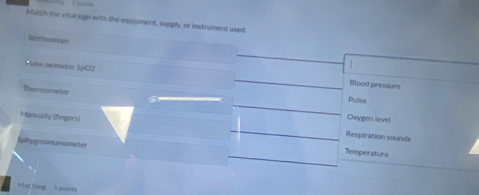 Match the vital sign with the equipment, supply, or instrument used.
Stethoscope
Pulse oximeter SpO2 Blood pressure
Thermometer
Pulse
Manually (fingers)
Oxygen level
Respiration sounds
Sphygmomanometer
Temperature
Matching 5 points