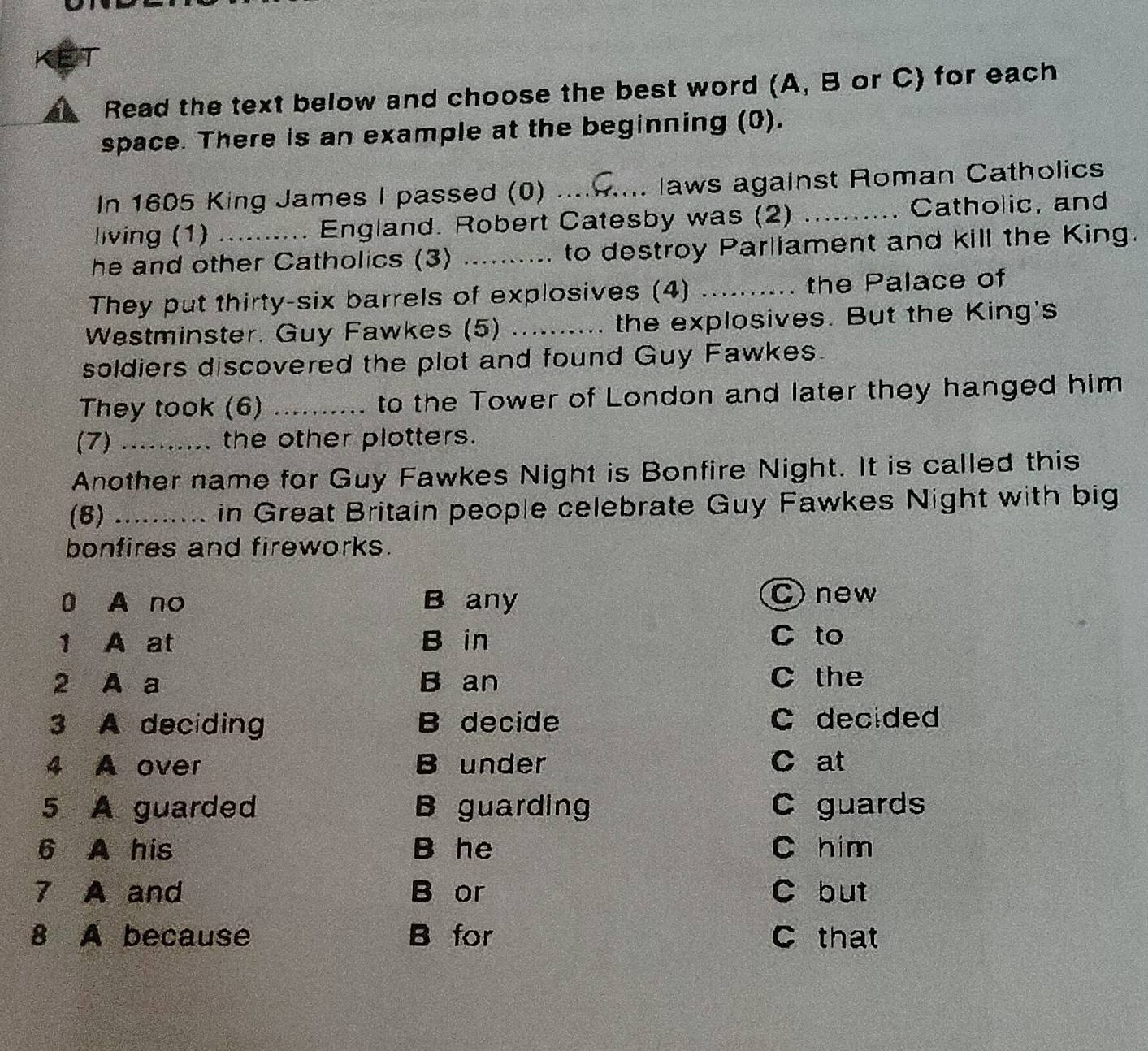 Read the text below and choose the best word (A, B or C) for each
space. There is an example at the beginning (0).
In 1605 King James I passed (0) _laws against Roman Catholics
a
living (1) . England. Robert Catesby was (2) _Catholic, and
he and other Catholics (3) _to destroy Parliament and kill the King.
They put thirty-six barrels of explosives (4) _the Palace of
Westminster. Guy Fawkes (5) _the explosives. But the King's
a
soldiers discovered the plot and found Guy Fawkes.
They took (6) _to the Tower of London and later they hanged him
(7) .......... the other plotters.
Another name for Guy Fawkes Night is Bonfire Night. It is called this
(8) _. in Great Britain people celebrate Guy Fawkes Night with big
bonfires and fireworks.
0 A no B any
C) new
1₹ A at B in C to
2 A a B an C the
3 A deciding B decide C decided
4 A over B under C at
5 A guarded B guarding C guards
6 A his B he C him
7 A and B or C but
8 A because B for C that