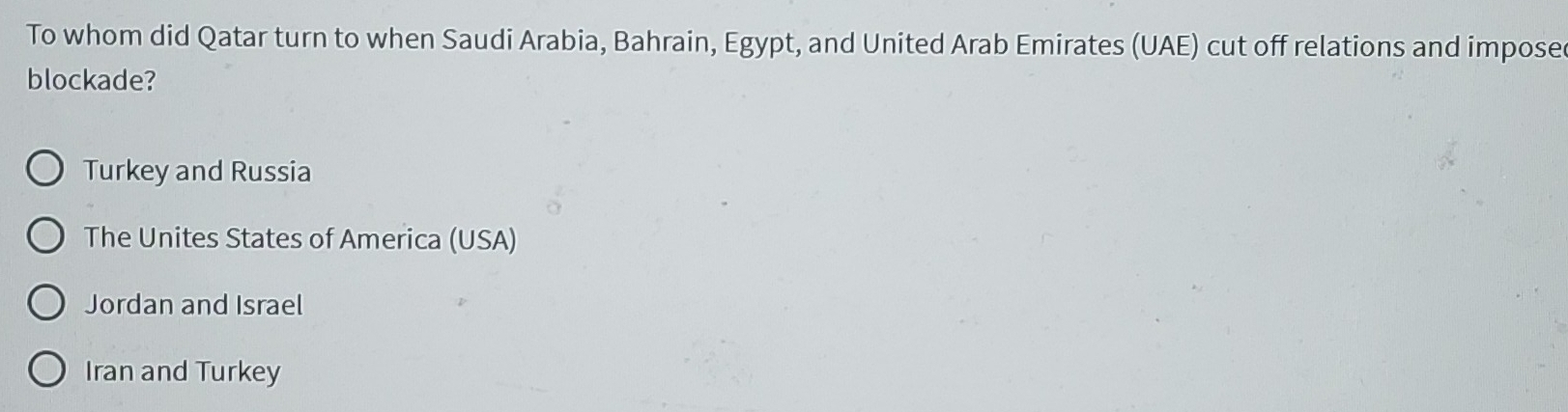 To whom did Qatar turn to when Saudi Arabia, Bahrain, Egypt, and United Arab Emirates (UAE) cut off relations and impose
blockade?
Turkey and Russia
The Unites States of America (USA)
Jordan and Israel
Iran and Turkey