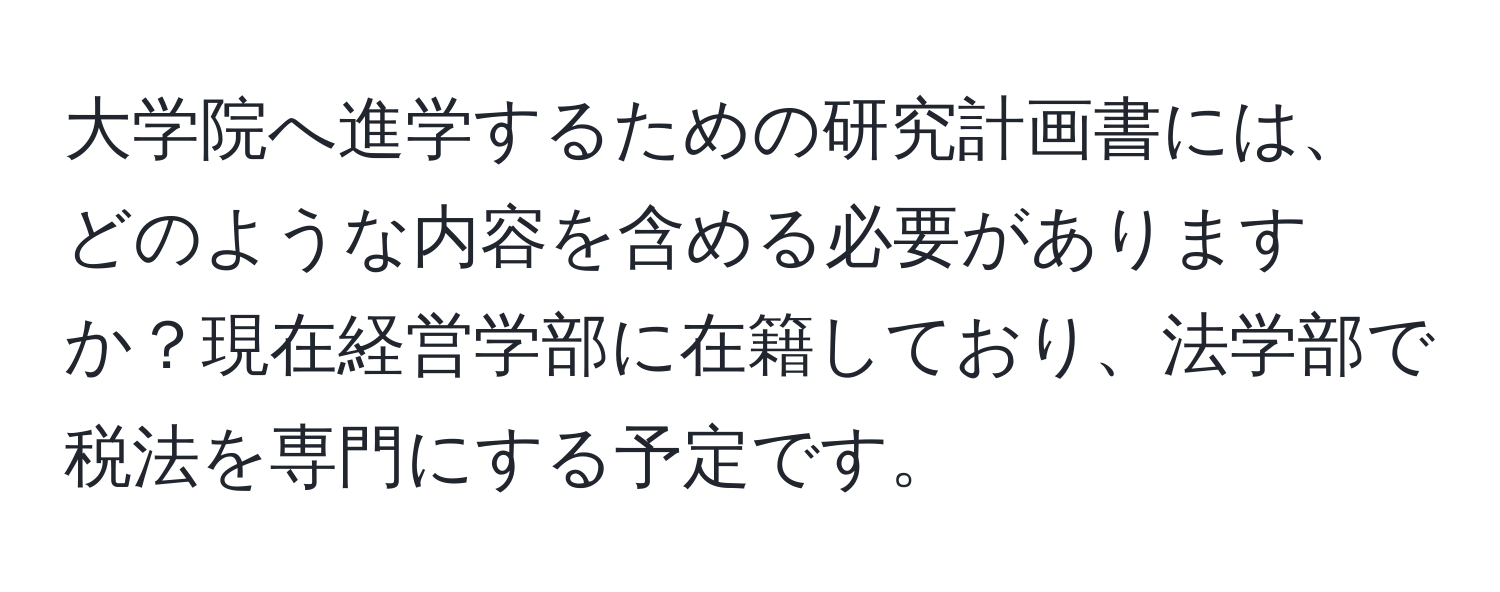 大学院へ進学するための研究計画書には、どのような内容を含める必要がありますか？現在経営学部に在籍しており、法学部で税法を専門にする予定です。