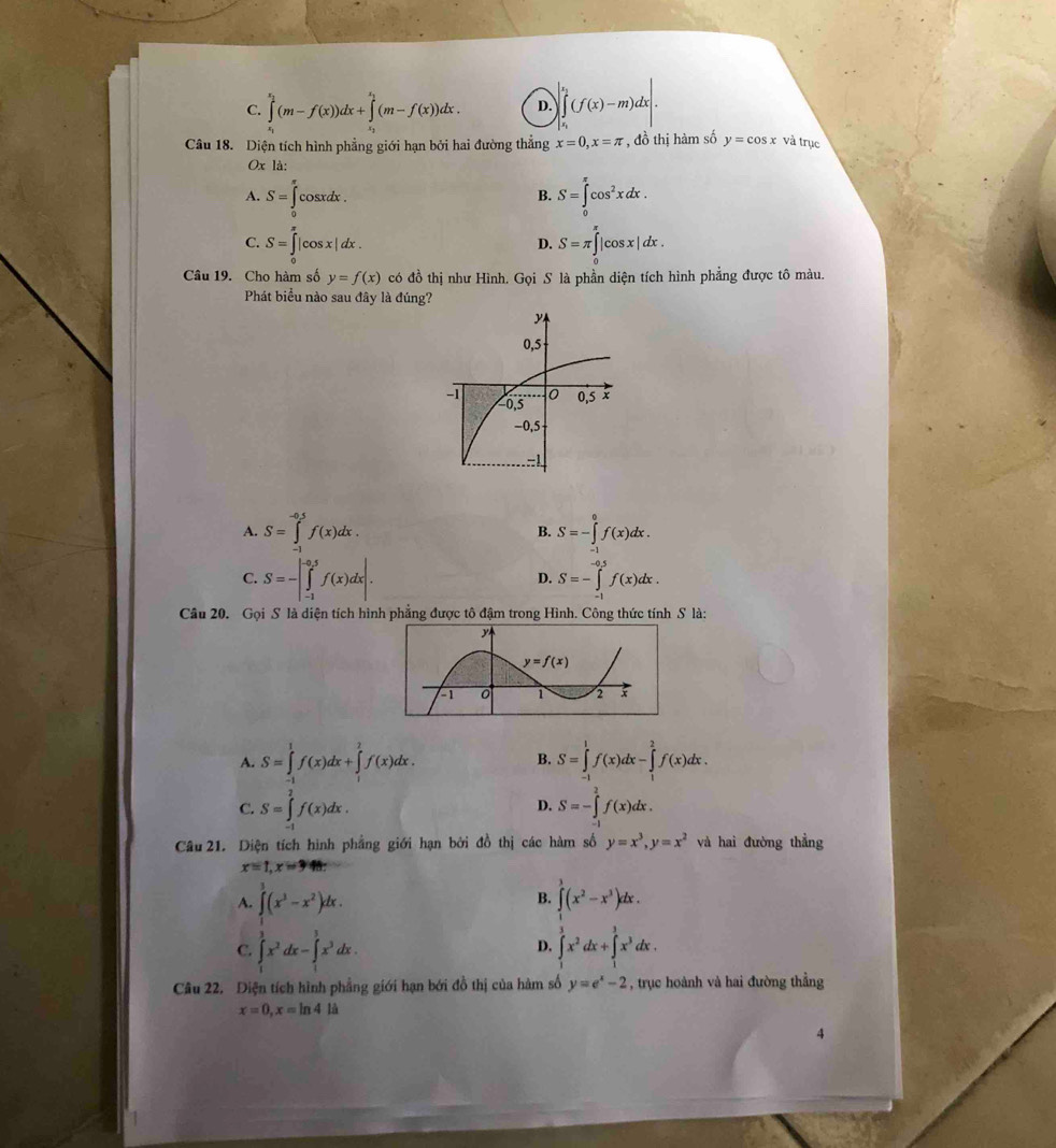 C. ∈t _0^((x_1))(m-f(x))^(1+∈tlimits _0)^1(m-f(x))dx. D. ∈tlimits _0^((e_1))(f(x)-m)dx.
Câu 18. Diện tích hình phẳng giới hạn bởi hai đường thẳng x=0,x=π , đồ thị hàm số y=cos x và trục
Ox là:
A. S=∈tlimits _0^((π)cos xdx. S=∈tlimits _0^(π)cos ^2)xdx.
B.
C. S=∈tlimits _0^((π)|cos x|dx. S=π ∈tlimits _0^(π)|cos x|dx.
D.
Câu 19. Cho hàm số y=f(x) có đồ thị như Hình. Gọi S là phần diện tích hình phẳng được tô màu.
Phát biểu nào sau đây là đúng?
A. S=∈tlimits _(-1)^(-0.5)f(x)dx. S=-∈tlimits _(-1)^0f(x)dx.
B.
C. S=-|∈tlimits _(-1)^(-0.5)f(x)dx|. S=-∈tlimits _(-1)^(0.5)f(x)dx.
D.
Câu 20. Gọi S là diện tích hình phẳng được tô đậm trong Hình. Công thức tính S là:
A. S=∈tlimits _(-1)^1f(x)dx+∈tlimits _1^2f(x)dx. B. S=∈tlimits _(-1)^1f(x)dx-∈tlimits _1^2f(x)dx.
C. S=∈tlimits _(-1)^2f(x)dx. S=-∈tlimits _(-1)^2f(x)dx.
D.
Câu 21. Diện tích hình phầng giới hạn bởi đồ thị các hàm số y=x^3),y=x^2 và hai đường thẳng
x=1,x=3
A. ∈t (x^3-x^2)dx. ∈tlimits _1^(3(x^2)-x^3)dx.
B.
C. ∈tlimits _1^(3x^2)dx-∈tlimits _1^(3x^3)dx. ∈tlimits _1^(3x^2)dx+∈tlimits _1^(3x^3)dx.
D.
Câu 22. Diện tích hình phẳng giới hạn bới đồ thị của hàm số y=e^x-2 , trục hoành và hai đường thẳng
x=0,x=ln 4li
4
