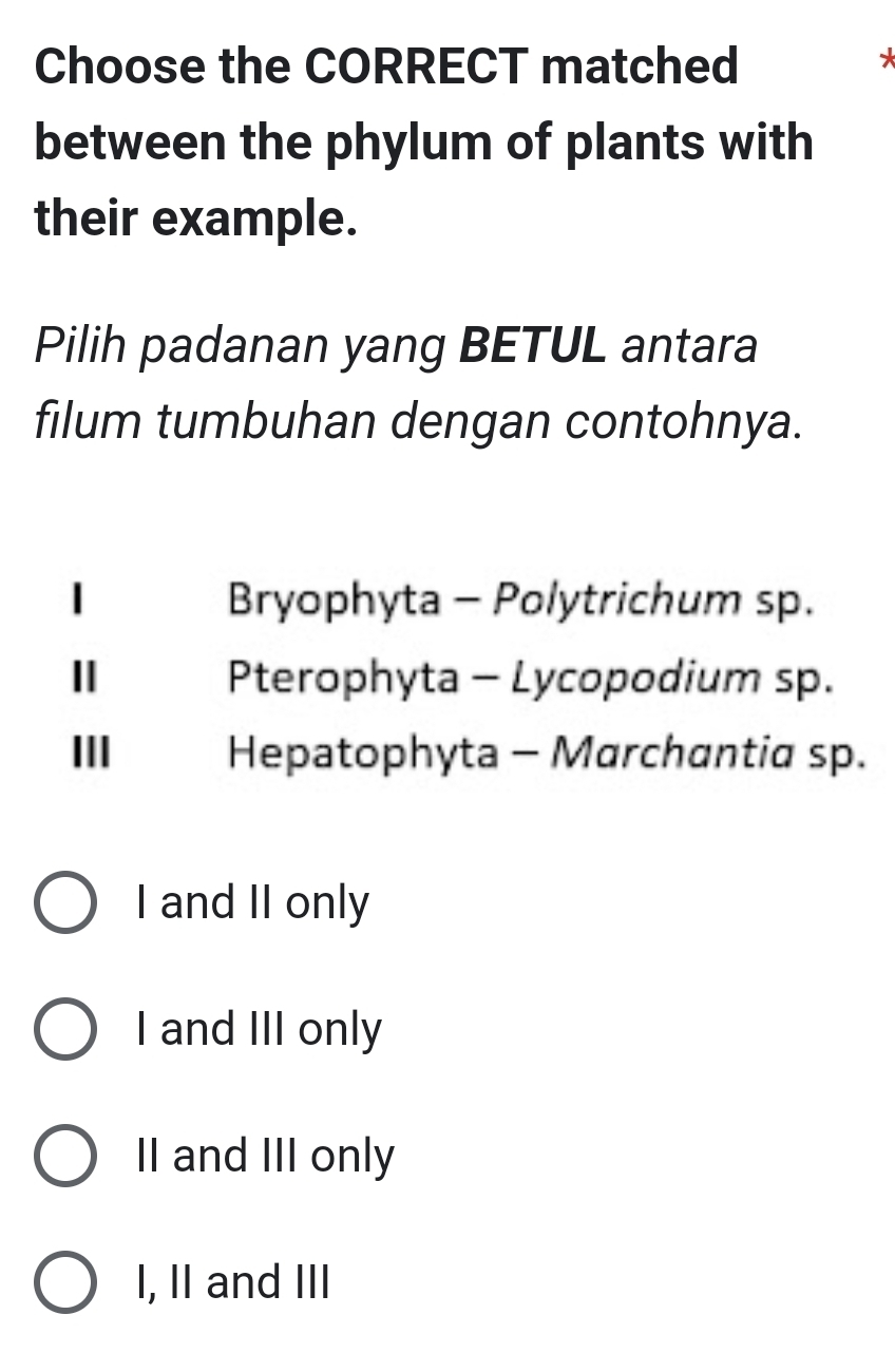 Choose the CORRECT matched
*
between the phylum of plants with
their example.
Pilih padanan yang BETUL antara
filum tumbuhan dengan contohnya.
I Bryophyta - Polytrichum sp.
Ⅱ Pterophyta - Lycopodium sp.
III Hepatophyta - Marchantia sp.
I and II only
I and III only
II and III only
I, II and III