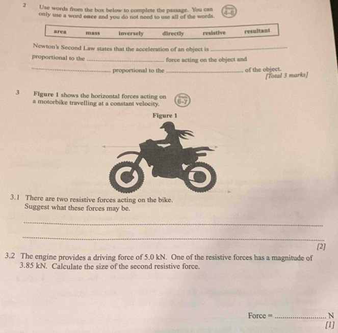 Use words from the box below to complete the passage. You can 48
only use a word once and you do not need to use all of the words.
area mass inversely directly resistive resultant
Newton's Second Law states that the acceleration of an object is_
proportional to the _force acting on the object and
_proportional to the _of the object.
[Total 3 marks]
3 Figure 1 shows the horizontal forces acting on
a motorbike travelling at a constant velocity.
6-7
3.1 There are two resistive forces acting on the bike.
Suggest what these forces may be.
_
_
_
[2]
3.2 The engine provides a driving force of 5.0 kN. One of the resistive forces has a magnitude of
3.85 kN. Calculate the size of the second resistive force.
Force =_  N
[1]