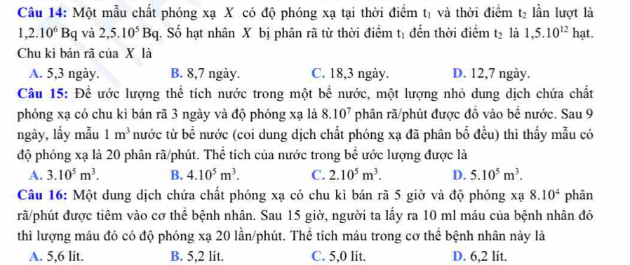 Một mẫu chất phóng xạ X có độ phóng xạ tại thời điểm tị và thời điểm t_2 lần lượt là
1,2.10^6Bq và 2,5.10^5Bq. Số hạt nhân X bị phân rã từ thời điểm tị đến thời điểm t_2 là 1,5.10^(12) hạt.
Chu kì bán rã của X là
A. 5,3 ngày. B. 8,7 ngày. C. 18,3 ngày. D. 12,7 ngày.
Câu 15: Để ước lượng thể tích nước trong một bể nước, một lượng nhỏ dung dịch chứa chất
phóng xạ có chu kì bán rã 3 ngày và độ phóng xạ là 8.10^7 phân rã/phút được đồ vào bể nước. Sau 9
ngày, lấy mẫu 1m^3 nước từ bề nước (coi dung dịch chất phóng xạ đã phân bố đều) thì thấy mẫu có
độ phóng xạ là 20 phân rã/phút. Thể tích của nước trong bể ước lượng được là
A. 3.10^5m^3. B. 4.10^5m^3. C. 2.10^5m^3. D. 5.10^5m^3.
Câu 16: Một dung dịch chứa chất phóng xạ có chu kì bán rã 5 giờ và độ phóng xạ 8.10^4 phân
rã/phút được tiêm vào cơ thể bệnh nhân. Sau 15 giờ, người ta lấy ra 10 ml máu của bệnh nhân đó
thì lượng máu đó có độ phóng xạ 20 lần/phút. Thể tích máu trong cơ thể bệnh nhân này là
A. 5,6 lit. B. 5,2 lít. C. 5,0 lit. D. 6,2 lit.