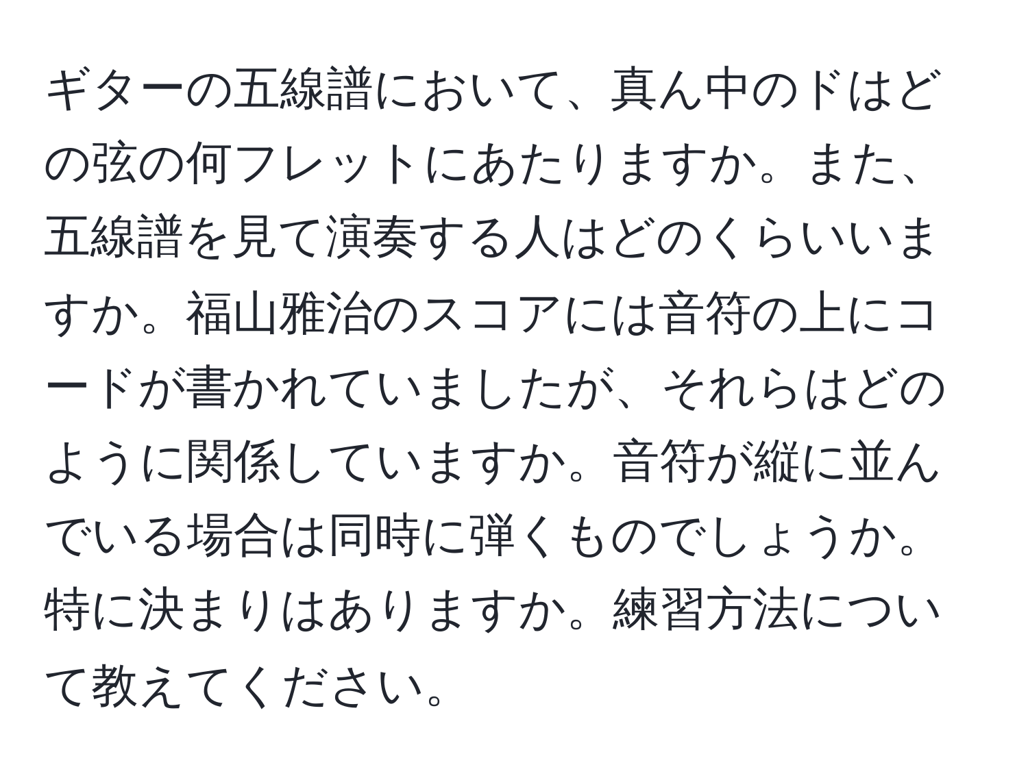 ギターの五線譜において、真ん中のドはどの弦の何フレットにあたりますか。また、五線譜を見て演奏する人はどのくらいいますか。福山雅治のスコアには音符の上にコードが書かれていましたが、それらはどのように関係していますか。音符が縦に並んでいる場合は同時に弾くものでしょうか。特に決まりはありますか。練習方法について教えてください。