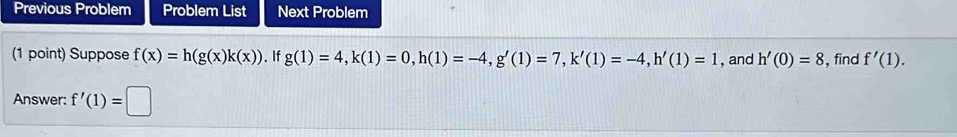 Previous Problem Problem List Next Problem 
(1 point) Suppose f(x)=h(g(x)k(x)). If g(1)=4, k(1)=0, h(1)=-4, g'(1)=7, k'(1)=-4, h'(1)=1 , and h'(0)=8 , find f'(1). 
Answer: f'(1)=□