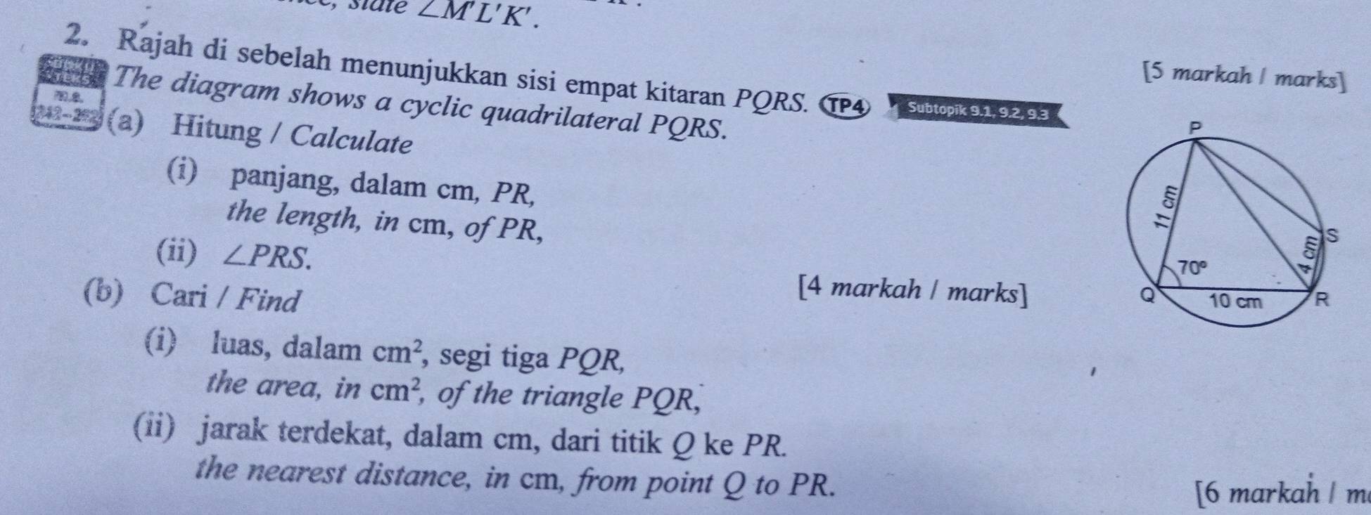 ∠ M'L'K'.
2. Rajah di sebelah menunjukkan sisi empat kitaran PQRS. T4 d k9293
[5 markah | marks]
The diagram shows a cyclic quadrilateral PQRS.
1242 - 292 (a) Hitung / Calculate
(i) panjang, dalam cm, PR,
the length, in cm, of PR,
(ii) ∠ PRS.
[4 markah / marks]
(b) Cari / Find 
(i) luas, dalam cm^2 , segi tiga PQR,
the area, in cm^2 , of the triangle PQR,
(ii) jarak terdekat, dalam cm, dari titik Q ke PR.
the nearest distance, in cm, from point Q to PR.
[6 markah | m