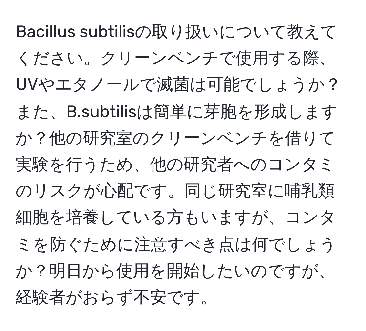 Bacillus subtilisの取り扱いについて教えてください。クリーンベンチで使用する際、UVやエタノールで滅菌は可能でしょうか？また、B.subtilisは簡単に芽胞を形成しますか？他の研究室のクリーンベンチを借りて実験を行うため、他の研究者へのコンタミのリスクが心配です。同じ研究室に哺乳類細胞を培養している方もいますが、コンタミを防ぐために注意すべき点は何でしょうか？明日から使用を開始したいのですが、経験者がおらず不安です。