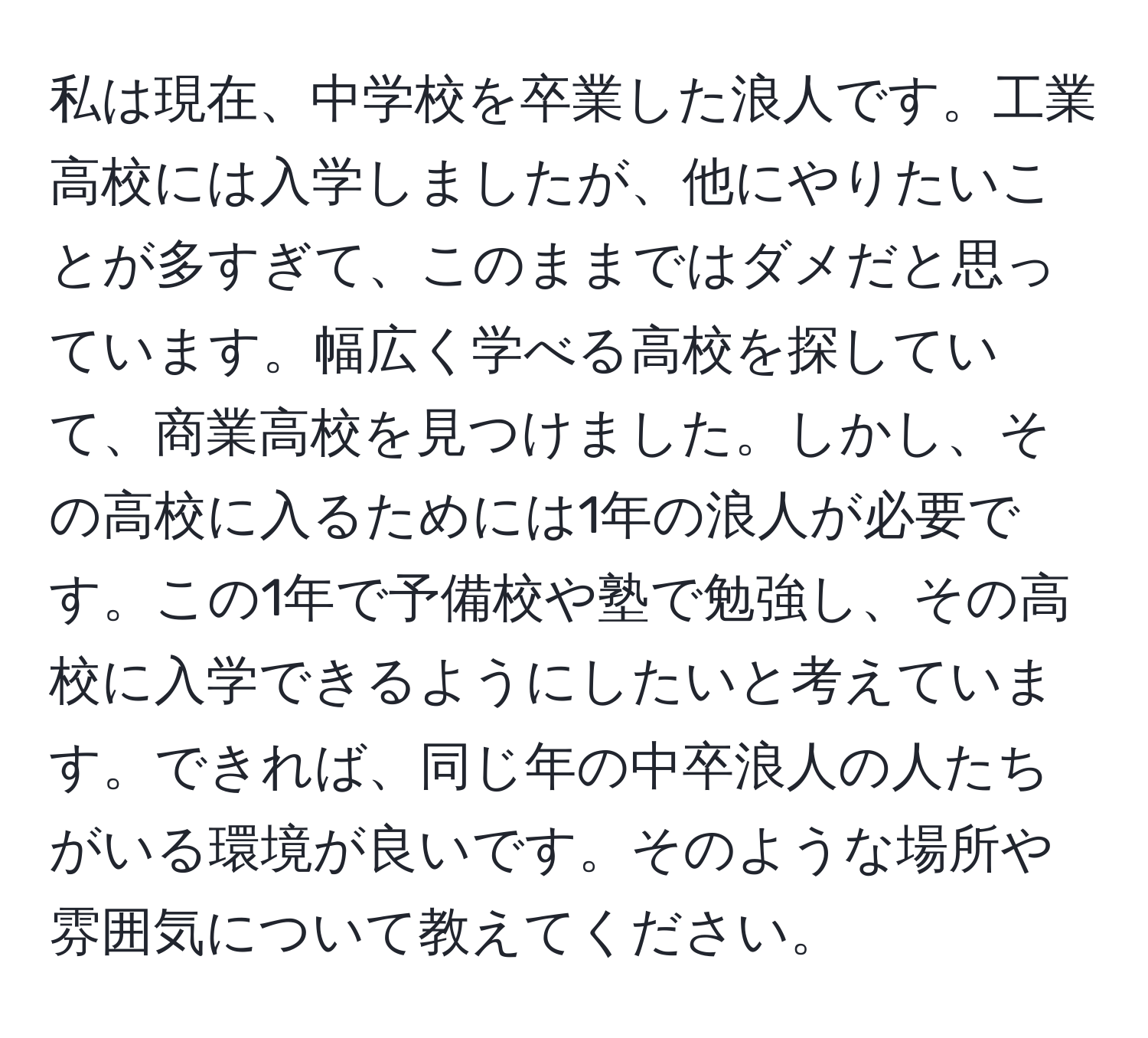 私は現在、中学校を卒業した浪人です。工業高校には入学しましたが、他にやりたいことが多すぎて、このままではダメだと思っています。幅広く学べる高校を探していて、商業高校を見つけました。しかし、その高校に入るためには1年の浪人が必要です。この1年で予備校や塾で勉強し、その高校に入学できるようにしたいと考えています。できれば、同じ年の中卒浪人の人たちがいる環境が良いです。そのような場所や雰囲気について教えてください。