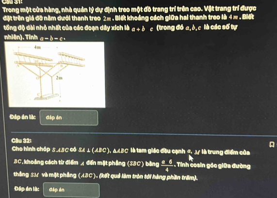 Cầu 31: 
Trong một cửa hàng, nhà quản lý dự định treo một đồ trang trí trên cao. Vật trang trí được 
đặt trên giả đỡ nằm dưới thanh treo 2m. Biết khoảng cách giữa hai thanh treo là 4 m. Biết 
tổng độ dài nhỏ nhất của các đoạn dây xích là a+b c (trong đó a, ò, c là các số tự 
nhiên). Tính a-b-c
4m
c ” 6717
A
2m
C
Đáp án là: đáp án 
Câu 32: 
Cho hình chóp S. ABC CÓ SA ⊥ (ABC ), △ ABC là tam giác đều cạnh đ. M là trung điểm của
BC, khoảng cách từ điểm ◢ đến mặt phẳng (SBC) bằng  (a-6)/4 . Tính cosin góc giữa đường 
thắng SM và mặt phầng (ABC ). (kết quả làm tròn tới hàng phần trăm). 
Đáp án là: đáp án