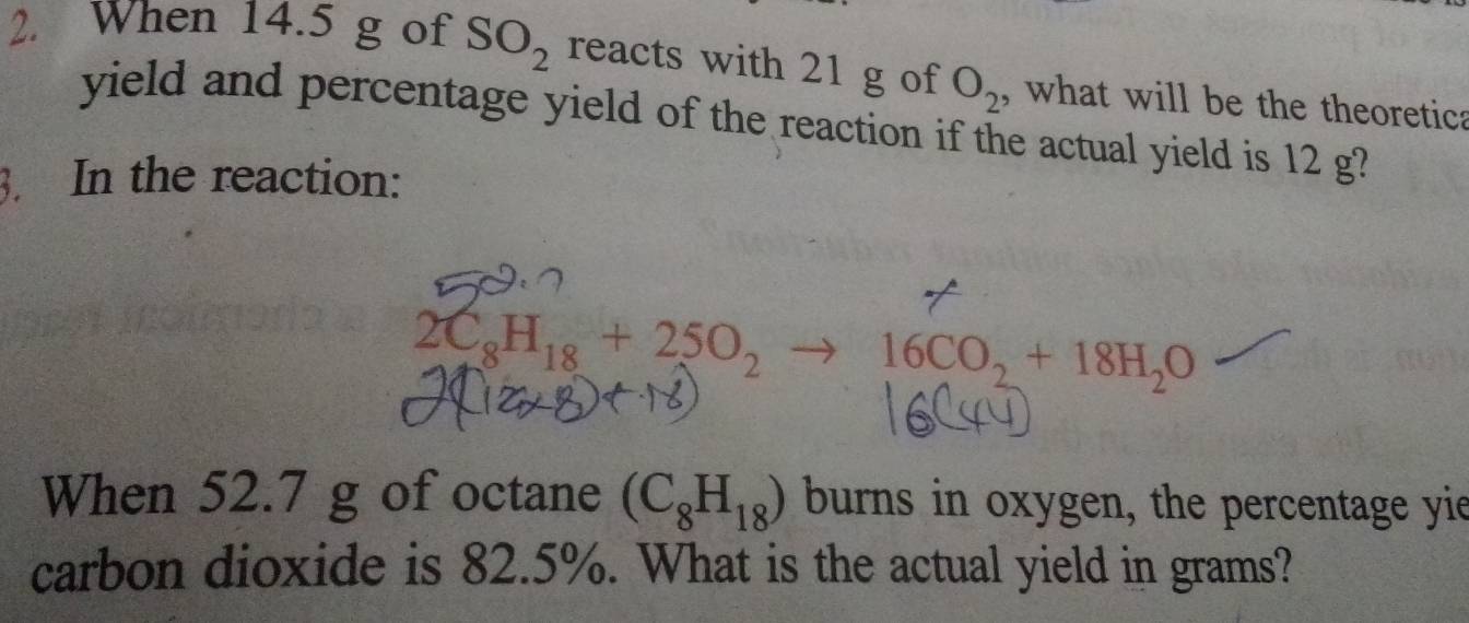 When 14.5 g of SO_2 reacts with 21 g of O_2 , what will be the theoretica 
yield and percentage yield of the reaction if the actual yield is 12 g? 
3. In the reaction:
2C_8H_18+25O_2to 16CO_2+18H_2O
When 52.7 g of octane (C_8H_18) burns in oxygen, the percentage yie 
carbon dioxide is 82.5%. What is the actual yield in grams?