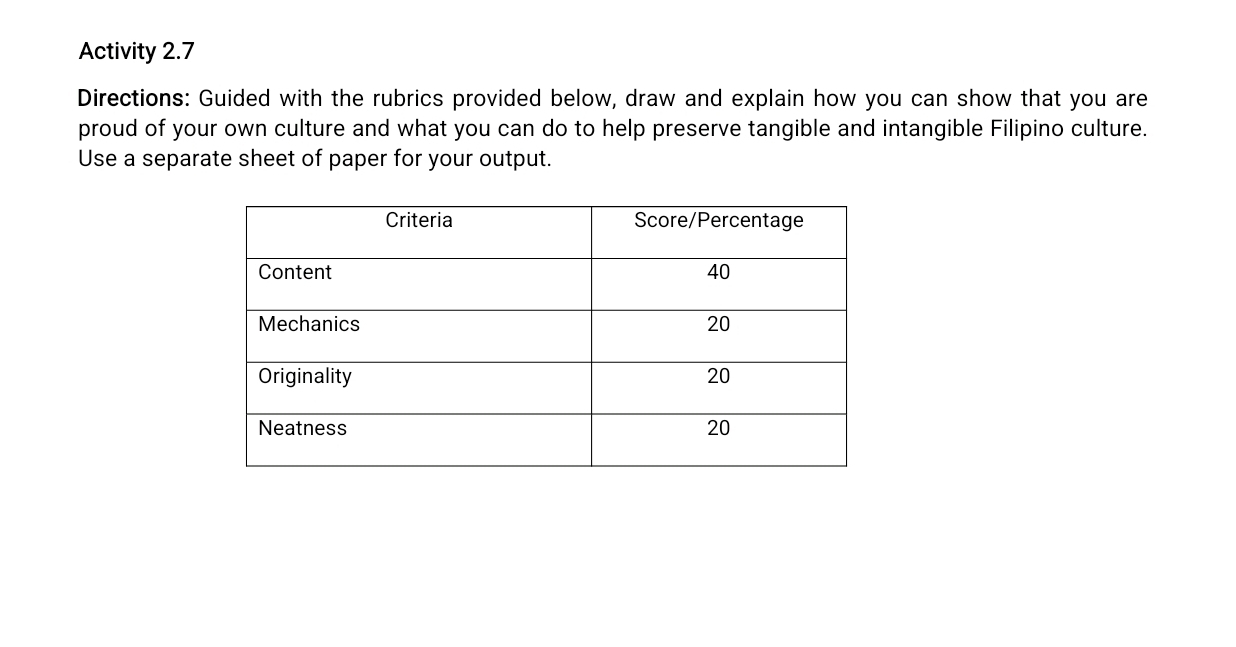 Activity 2.7 
Directions: Guided with the rubrics provided below, draw and explain how you can show that you are 
proud of your own culture and what you can do to help preserve tangible and intangible Filipino culture. 
Use a separate sheet of paper for your output.