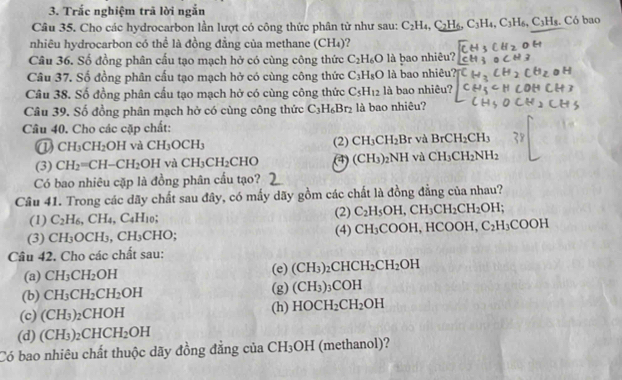 Trắc nghiệm trã lời ngắn
Câu 35. Cho các hydrocarbon lần lượt có công thức phân tử như sau: C_2H_4,C_2H_6,C_3H_4,C_3H_6,C_3H_8.. Có bao
nhiêu hydrocarbon có thể là đồng đẳng của methane (CH₄)?
Câu 36. Số đồng phân cấu tạo mạch hở có cùng công thức C_2H_6O là bao nhiêu?
Câu 37. Số đồng phân cấu tạo mạch hở có cùng công thức C_3H_8O là bao nhiêu''
Câu 38. Số đồng phân cấu tạo mạch hở có cùng công thức C_5H_12 là bao nhiêu?
Câu 39. Số đồng phân mạch hở có cùng công thức C_3H_6Br_2 là bao nhiêu?
Câu 40. Cho các cặp chất:
① CH_3CH_2 OH và CH_3OCH_3 (2) CH_3CH_2Br và BrCH_2CH_3
(3) CH_2=CH-CH_2OH và CH_3CH_2CHO (CH_3)_2NH vù CH_3CH_2NH_2
Có bao nhiêu cặp là đồng phân cấu tạo?
Câu 41. Trong các dãy chất sau đây, có mấy dãy gồm các chất là đồng đẳng của nhau?
(1) C_2H_6, ,CH_4,C_4H_10; (2) C_2H_5OH,CH_3CH_2CH_2OH;
(3) CH_3OCH_3,CH_3CHO; (4) CH_3COOH HCOOH C_2H_3COOH
Cầu 42. Cho các chất sau:
(a) CH_3CH_2OH (e) (CH_3)_2CHCH_2CH_2OH
(b) CH_3CH_2CH_2OH (g) (CH_3)_3 C )H
(c) (CH_3) _2CHOH (h) HOCH_2CH_2OH
(d) (CH_3)_2CHCH_2OH
Có bao nhiêu chất thuộc dãy đồng đẳng của CH_3OH (methanol)?