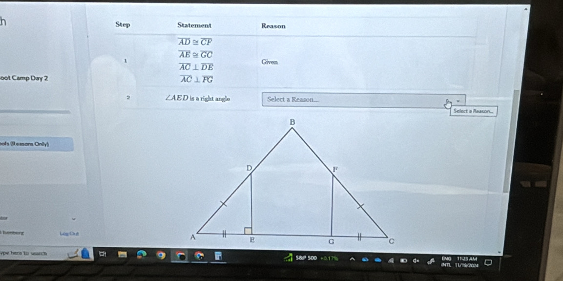 Step Statement Reason
overline AD≌ overline CF
overline AE≌ overline GC
1 Given
overline AC⊥ overline DE
oot Camp Day 2 overline AC⊥ overline FG
2 ∠ AED is a right angle Select a Reason... 
Select a Reason... 
ofs (Reasons Only) 
hnberg Leg Out 
ype here to search S&P 500 11:214M 
11/19/2024