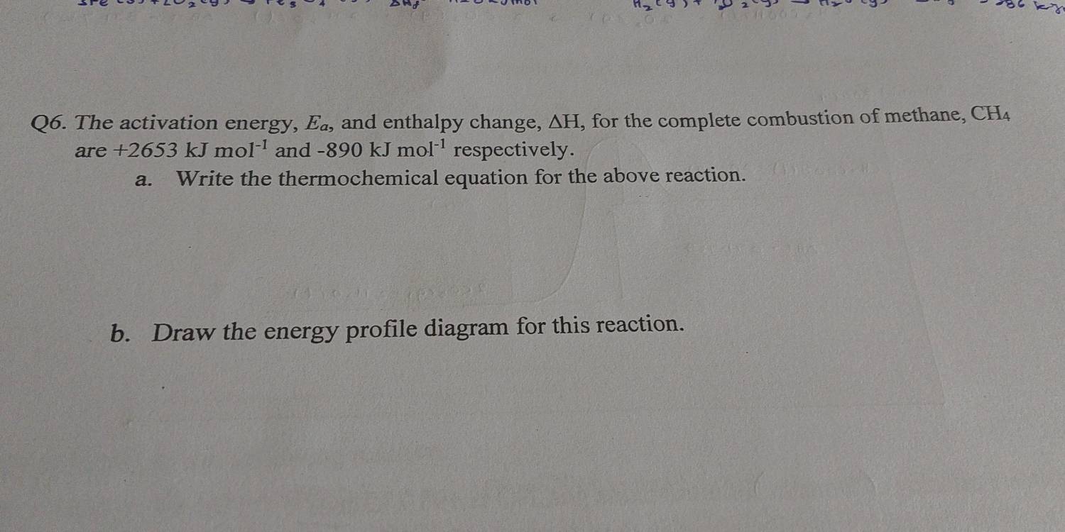 The activation energy, E_a, and enthalpy change, △ H, , for the complete combustion of methane, CH_4
are +2653kJmol^(-1) and -890kJmol^(-1) respectively. 
a. Write the thermochemical equation for the above reaction. 
b. Draw the energy profile diagram for this reaction.