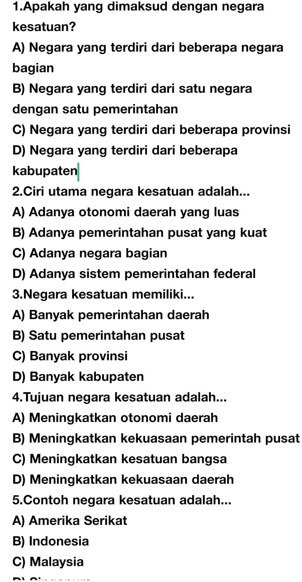 Apakah yang dimaksud dengan negara
kesatuan?
A) Negara yang terdiri dari beberapa negara
bagian
B) Negara yang terdiri dari satu negara
dengan satu pemerintahan
C) Negara yang terdiri dari beberapa provinsi
D) Negara yang terdiri dari beberapa
kabupaten
2.Ciri utama negara kesatuan adalah...
A) Adanya otonomi daerah yang luas
B) Adanya pemerintahan pusat yang kuat
C) Adanya negara bagian
D) Adanya sistem pemerintahan federal
3.Negara kesatuan memiliki...
A) Banyak pemerintahan daerah
B) Satu pemerintahan pusat
C) Banyak provinsi
D) Banyak kabupaten
4.Tujuan negara kesatuan adalah...
A) Meningkatkan otonomi daerah
B) Meningkatkan kekuasaan pemerintah pusat
C) Meningkatkan kesatuan bangsa
D) Meningkatkan kekuasaan daerah
5.Contoh negara kesatuan adalah...
A) Amerika Serikat
B) Indonesia
C) Malaysia