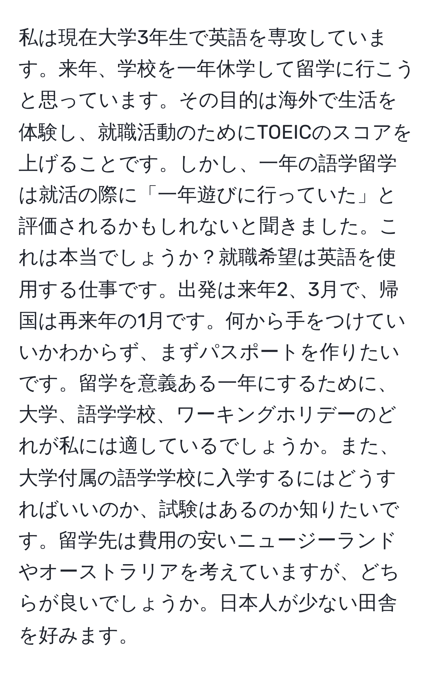 私は現在大学3年生で英語を専攻しています。来年、学校を一年休学して留学に行こうと思っています。その目的は海外で生活を体験し、就職活動のためにTOEICのスコアを上げることです。しかし、一年の語学留学は就活の際に「一年遊びに行っていた」と評価されるかもしれないと聞きました。これは本当でしょうか？就職希望は英語を使用する仕事です。出発は来年2、3月で、帰国は再来年の1月です。何から手をつけていいかわからず、まずパスポートを作りたいです。留学を意義ある一年にするために、大学、語学学校、ワーキングホリデーのどれが私には適しているでしょうか。また、大学付属の語学学校に入学するにはどうすればいいのか、試験はあるのか知りたいです。留学先は費用の安いニュージーランドやオーストラリアを考えていますが、どちらが良いでしょうか。日本人が少ない田舎を好みます。