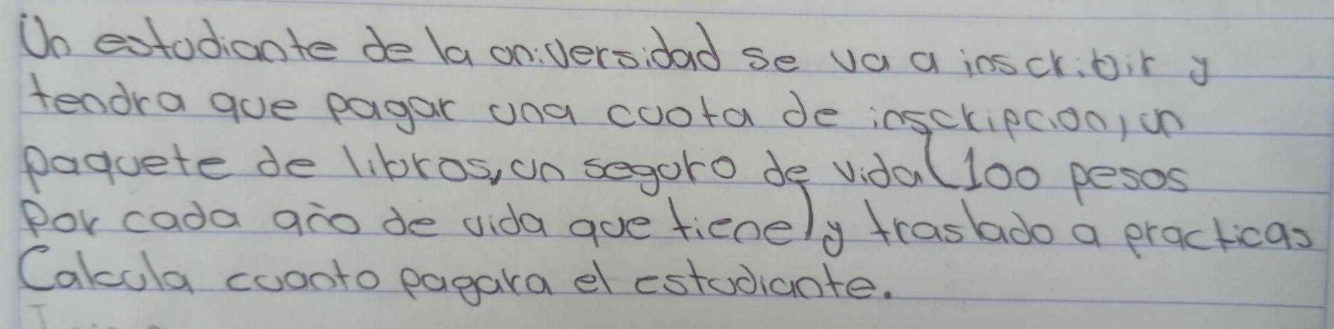 Do extodiante de la on versidad se va a ioscr,bir y 
tendra gue pagar una coota de insckipc.oo, on 
paquete de libros, on segoro de vidal100 pesos 
Por cada ano de dida gue fienely traslado a practicas 
Cakcola coonto pagara el estudiante.