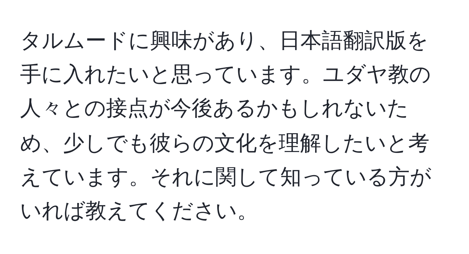 タルムードに興味があり、日本語翻訳版を手に入れたいと思っています。ユダヤ教の人々との接点が今後あるかもしれないため、少しでも彼らの文化を理解したいと考えています。それに関して知っている方がいれば教えてください。