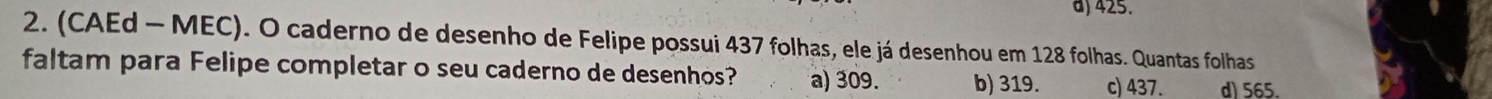 d) 425.
2. (CAEd - MEC). O caderno de desenho de Felipe possui 437 folhas, ele já desenhou em 128 folhas. Quantas folhas
faltam para Felipe completar o seu caderno de desenhos? a) 309. b) 319. c) 437. d) 565.