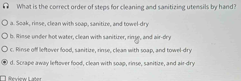 What is the correct order of steps for cleaning and sanitizing utensils by hand?
a. Soak, rinse, clean with soap, sanitize, and towel-dry
b. Rinse under hot water, clean with sanitizer, rinse, and air-dry
c. Rinse off leftover food, sanitize, rinse, clean with soap, and towel-dry
d. Scrape away leftover food, clean with soap, rinse, sanitize, and air-dry
Review Later