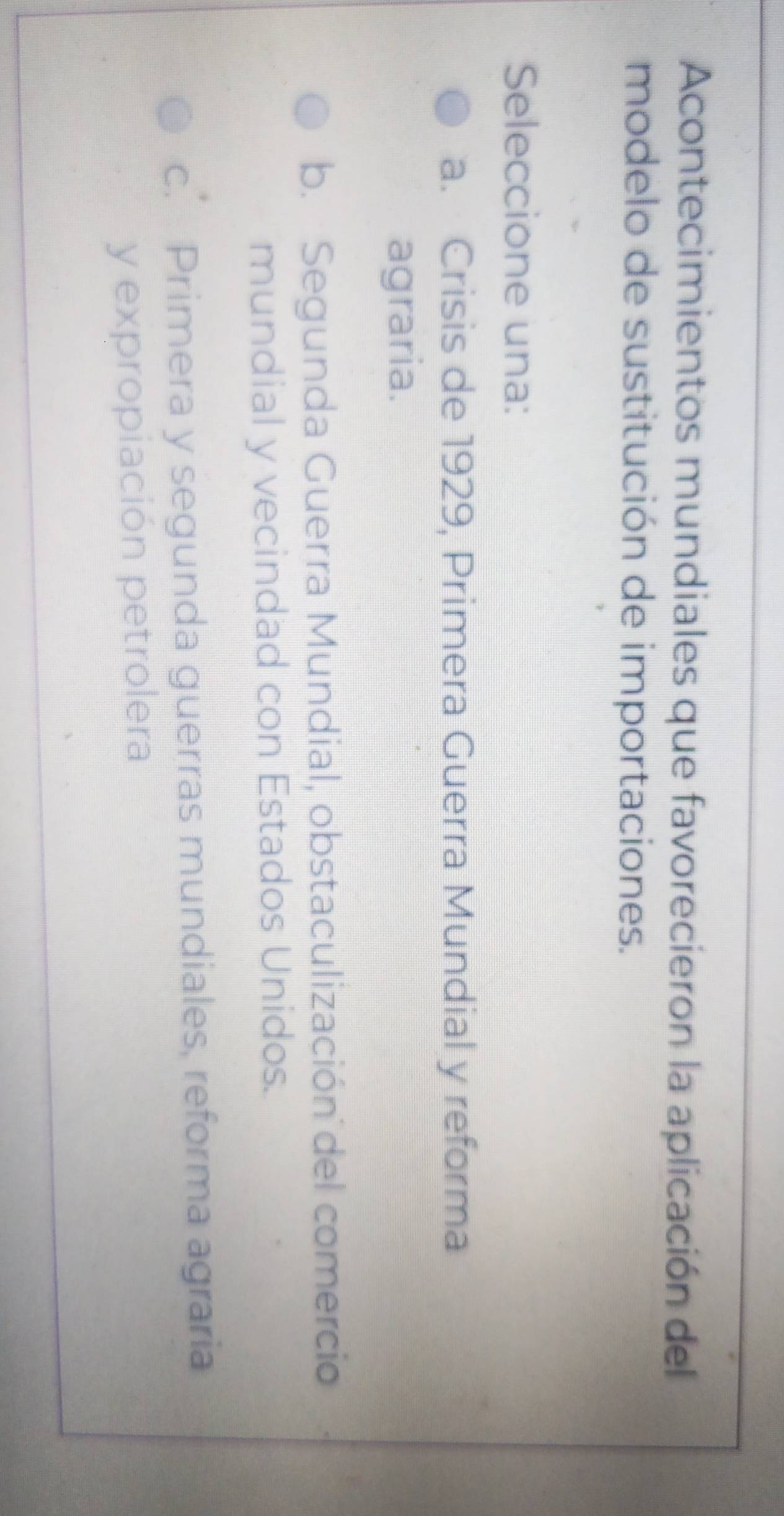 Acontecimientos mundiales que favorecieron la aplicación del
modelo de sustitución de importaciones.
Seleccione una:
a. Crisis de 1929, Primera Guerra Mundial y reforma
agraria.
b. Segunda Guerra Mundial, obstaculización del comercio
mundial y vecindad con Estados Unidos.
c. Primera y segunda guerras mundiales, reforma agraria
y expropiación petrolera