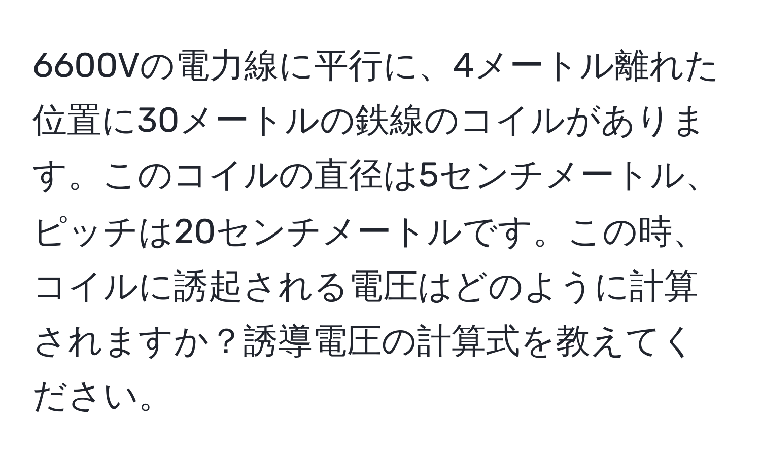 6600Vの電力線に平行に、4メートル離れた位置に30メートルの鉄線のコイルがあります。このコイルの直径は5センチメートル、ピッチは20センチメートルです。この時、コイルに誘起される電圧はどのように計算されますか？誘導電圧の計算式を教えてください。